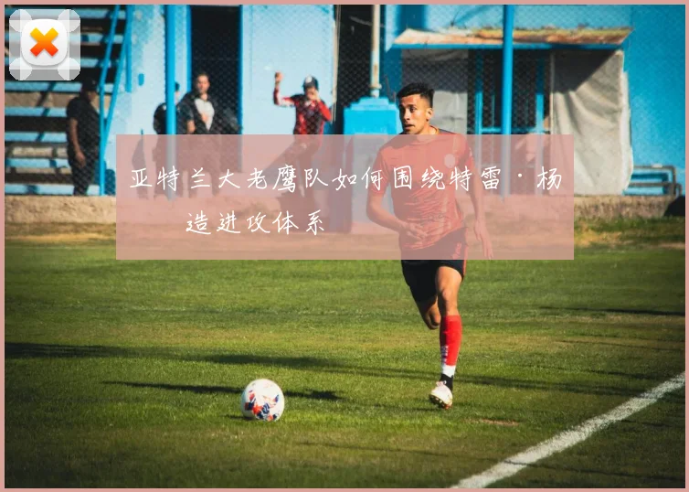 亚特兰大老鹰队如何围绕特雷·杨打造进攻体系