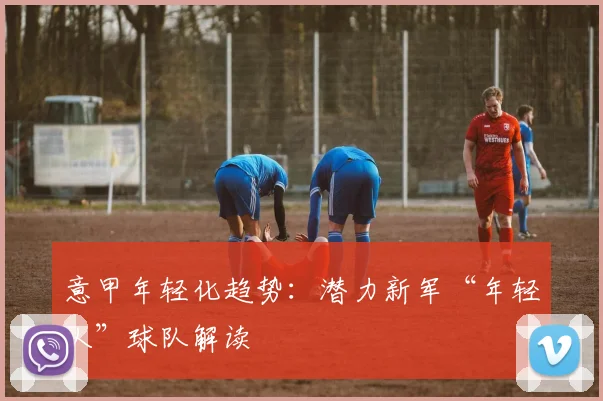 意甲年轻化趋势：潜力新军“年轻人”球队解读