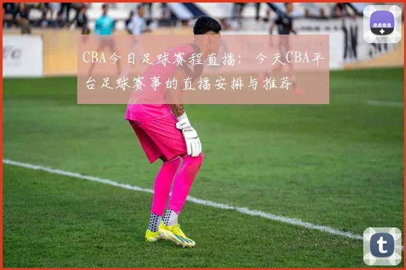 CBA今日足球赛程直播：今天CBA平台足球赛事的直播安排与推荐